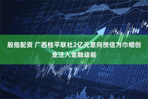 股指配资 广西桂平联社2亿元意向授信为巾帼创业注入金融动能