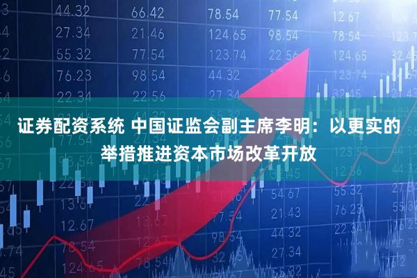 证券配资系统 中国证监会副主席李明：以更实的举措推进资本市场改革开放