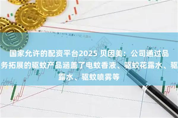 国家允许的配资平台2025 贝因美：公司通过品牌授权业务拓展的驱蚊产品涵盖了电蚊香液、驱蚊花露水、驱蚊喷雾等