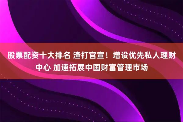 股票配资十大排名 渣打官宣！增设优先私人理财中心 加速拓展中国财富管理市场