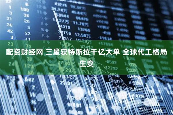 配资财经网 三星获特斯拉千亿大单 全球代工格局生变