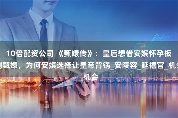 10倍配资公司 《甄嬛传》：皇后想借安嫔怀孕扳倒甄嬛，为何安嫔选择让皇帝背锅_安陵容_延禧宫_机会