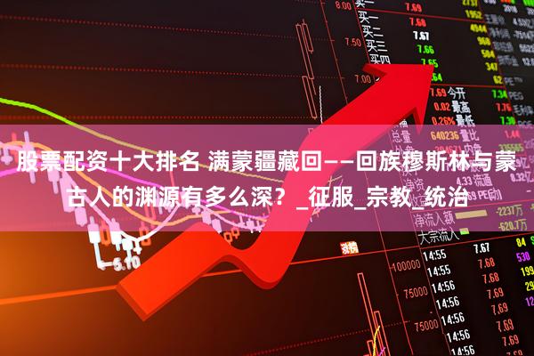 股票配资十大排名 满蒙疆藏回——回族穆斯林与蒙古人的渊源有多么深？_征服_宗教_统治
