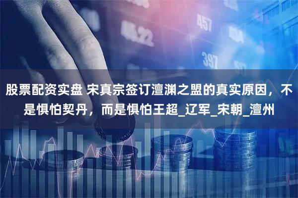 股票配资实盘 宋真宗签订澶渊之盟的真实原因，不是惧怕契丹，而是惧怕王超_辽军_宋朝_澶州