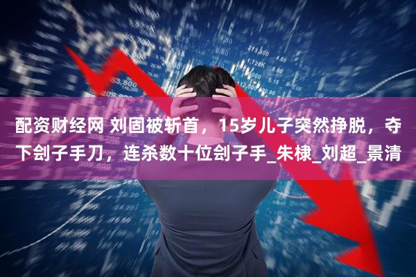 配资财经网 刘固被斩首，15岁儿子突然挣脱，夺下刽子手刀，连杀数十位刽子手_朱棣_刘超_景清