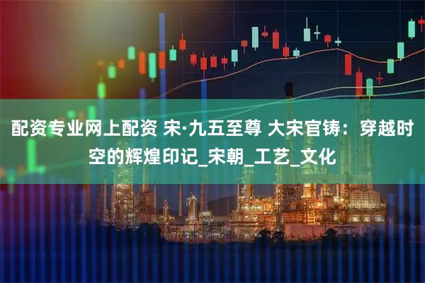 配资专业网上配资 宋·九五至尊 大宋官铸：穿越时空的辉煌印记_宋朝_工艺_文化