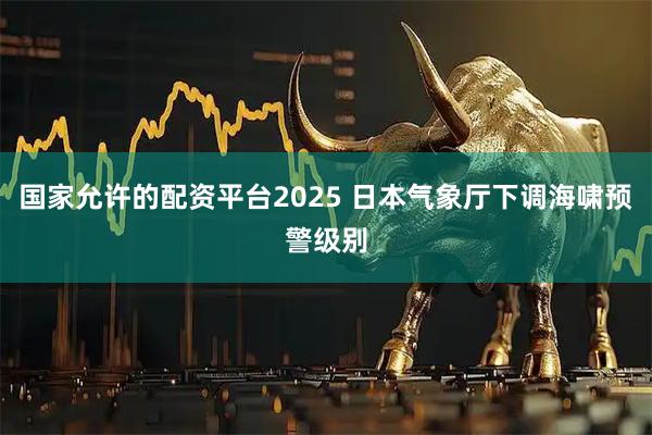 国家允许的配资平台2025 日本气象厅下调海啸预警级别