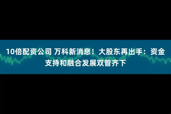 10倍配资公司 万科新消息！大股东再出手：资金支持和融合发展双管齐下