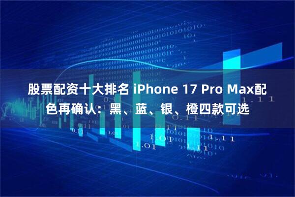 股票配资十大排名 iPhone 17 Pro Max配色再确认：黑、蓝、银、橙四款可选