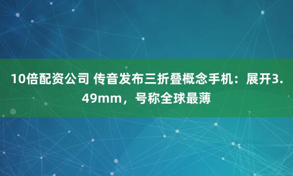 10倍配资公司 传音发布三折叠概念手机：展开3.49mm，号称全球最薄