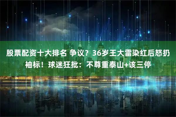 股票配资十大排名 争议？36岁王大雷染红后怒扔袖标！球迷狂批：不尊重泰山+该三停