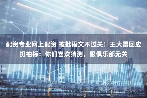 配资专业网上配资 被批语文不过关！王大雷回应扔袖标：你们喜欢猜测，跟俱乐部无关