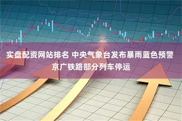 实盘配资网站排名 中央气象台发布暴雨蓝色预警 京广铁路部分列车停运