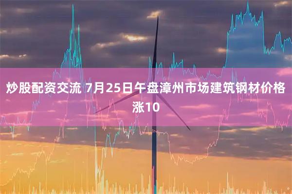 炒股配资交流 7月25日午盘漳州市场建筑钢材价格涨10