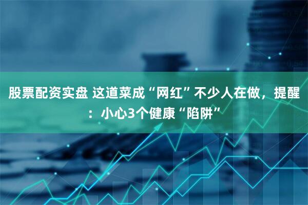 股票配资实盘 这道菜成“网红”不少人在做，提醒：小心3个健康“陷阱”