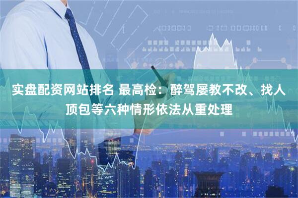 实盘配资网站排名 最高检：醉驾屡教不改、找人顶包等六种情形依法从重处理