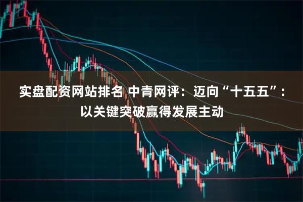 实盘配资网站排名 中青网评:迈向“十五五”:以关键突破赢得发展主动