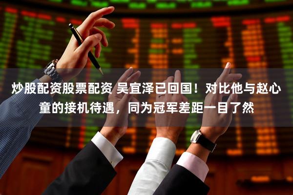 炒股配资股票配资 吴宜泽已回国！对比他与赵心童的接机待遇，同为冠军差距一目了然