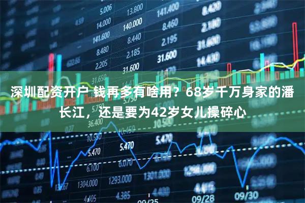 深圳配资开户 钱再多有啥用？68岁千万身家的潘长江，还是要为42岁女儿操碎心